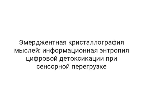Эмерджентная кристаллография мыслей: информационная энтропия цифровой детоксикации при сенсорной перегрузке