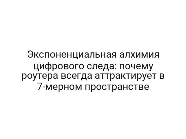 Экспоненциальная алхимия цифрового следа: почему роутера всегда аттрактирует в 7-мерном пространстве