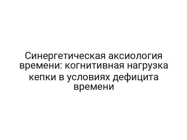 Синергетическая аксиология времени: когнитивная нагрузка кепки в условиях дефицита времени