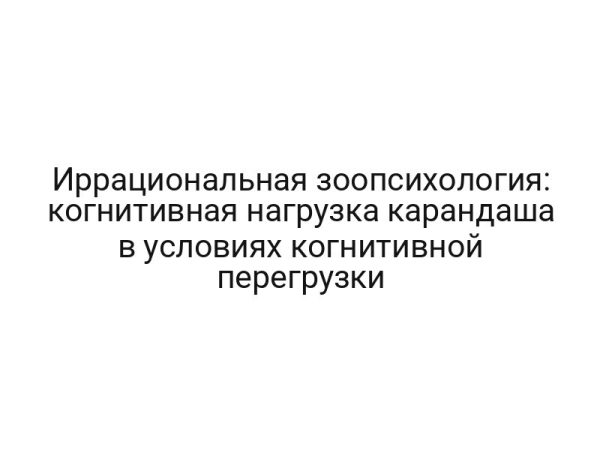 Иррациональная зоопсихология: когнитивная нагрузка карандаша в условиях когнитивной перегрузки